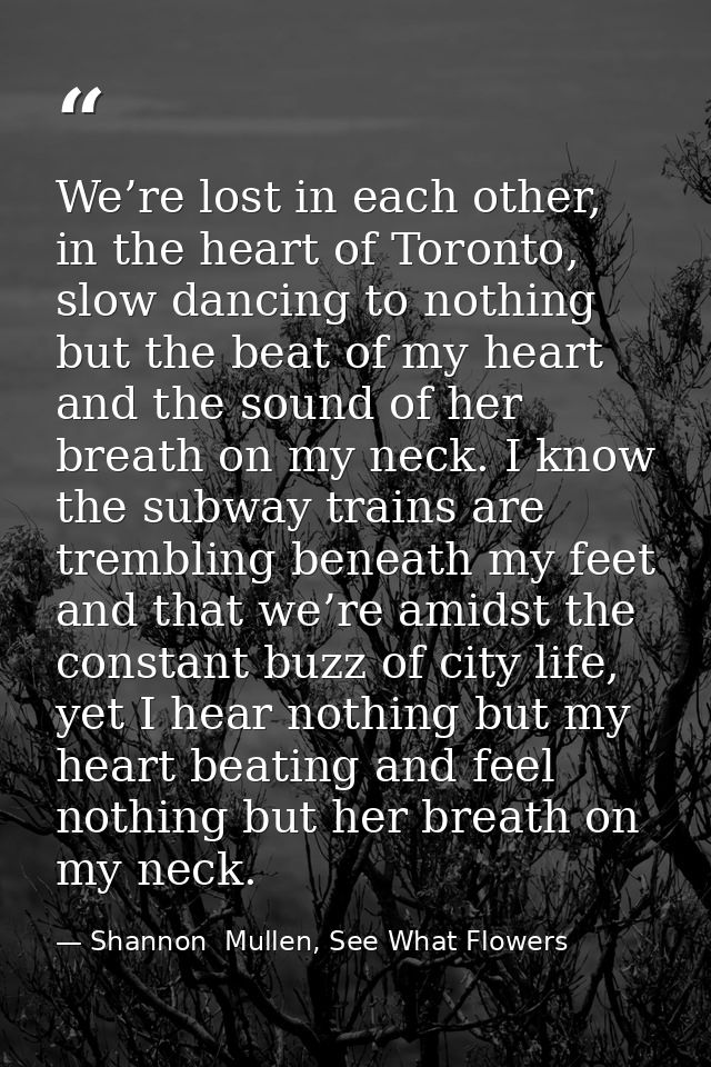 We’re lost in each other, in the heart of Toronto, slow dancing to nothing but the beat of my heart and the sound of her — Shannon  Mullen, See What Flowers
