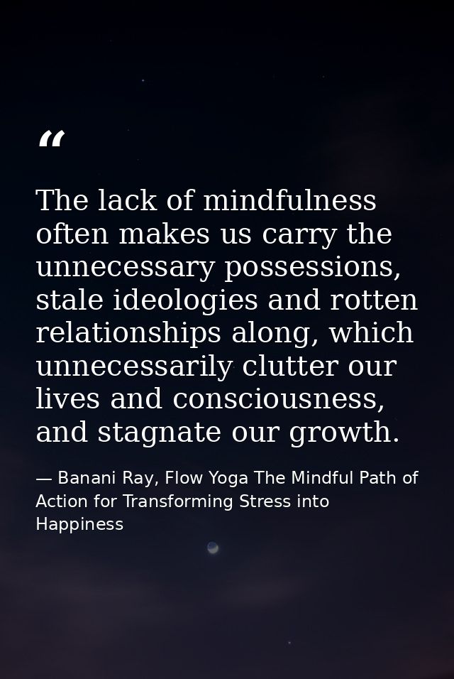 The lack of mindfulness often makes us carry the unnecessary possessions, stale ideologies and rotten relationships alon — Banani Ray, Flow Yoga The Mindful Path of Action for Transforming Stress into Happiness