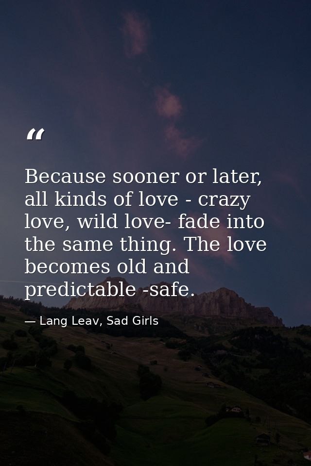 Because sooner or later, all kinds of love - crazy love, wild love- fade into the same thing. The love becomes old and p — Lang Leav, Sad Girls
