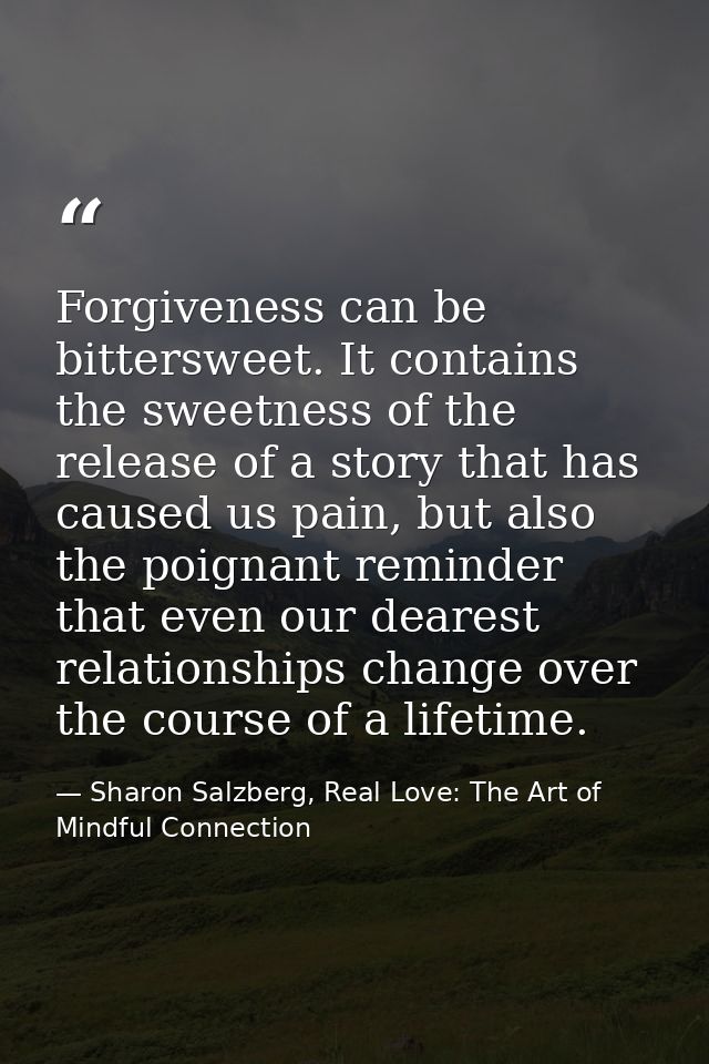 Forgiveness can be bittersweet. It contains the sweetness of the release of a story that has caused us pain, but also th — Sharon Salzberg, Real Love: The Art of Mindful Connection
