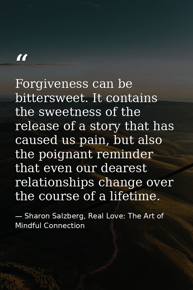 Forgiveness can be bittersweet. It contains the sweetness of the release of a story that has caused us pain, but also th — Sharon Salzberg, Real Love: The Art of Mindful Connection