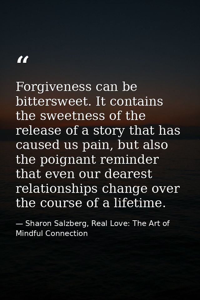 Forgiveness can be bittersweet. It contains the sweetness of the release of a story that has caused us pain, but also th — Sharon Salzberg, Real Love: The Art of Mindful Connection