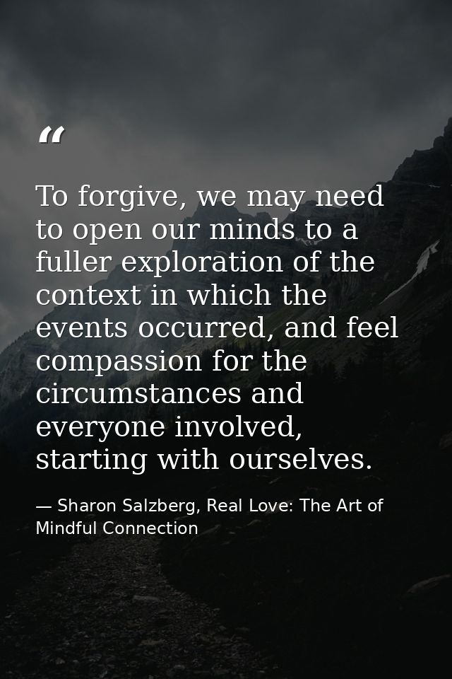 To forgive, we may need to open our minds to a fuller exploration of the context in which the events occurred, and feel  — Sharon Salzberg, Real Love: The Art of Mindful Connection