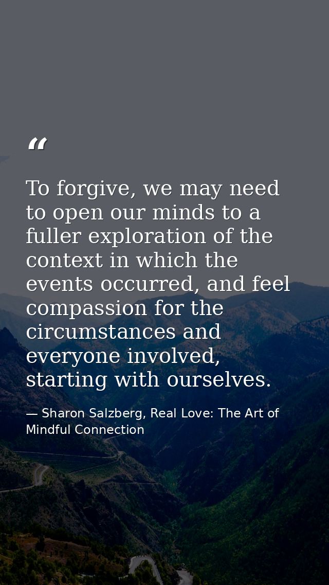 To forgive, we may need to open our minds to a fuller exploration of the context in which the events occurred, and feel  — Sharon Salzberg, Real Love: The Art of Mindful Connection
