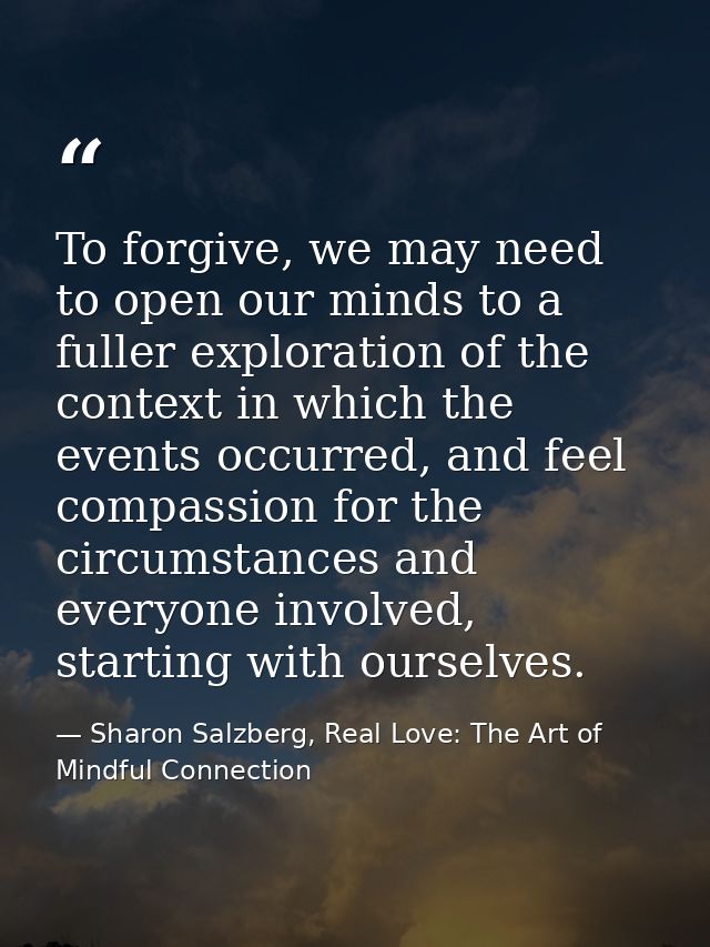 To forgive, we may need to open our minds to a fuller exploration of the context in which the events occurred, and feel  — Sharon Salzberg, Real Love: The Art of Mindful Connection
