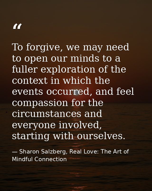 To forgive, we may need to open our minds to a fuller exploration of the context in which the events occurred, and feel  — Sharon Salzberg, Real Love: The Art of Mindful Connection