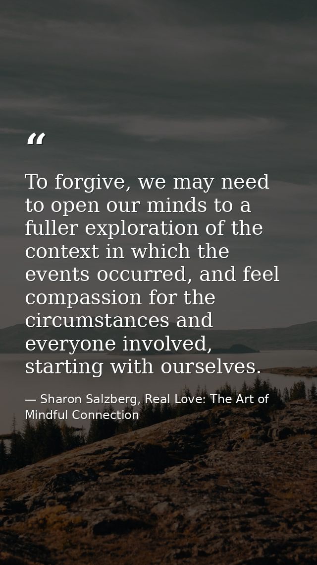 To forgive, we may need to open our minds to a fuller exploration of the context in which the events occurred, and feel  — Sharon Salzberg, Real Love: The Art of Mindful Connection