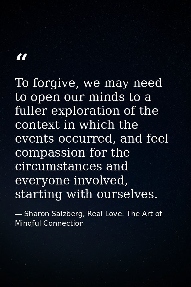 To forgive, we may need to open our minds to a fuller exploration of the context in which the events occurred, and feel  — Sharon Salzberg, Real Love: The Art of Mindful Connection