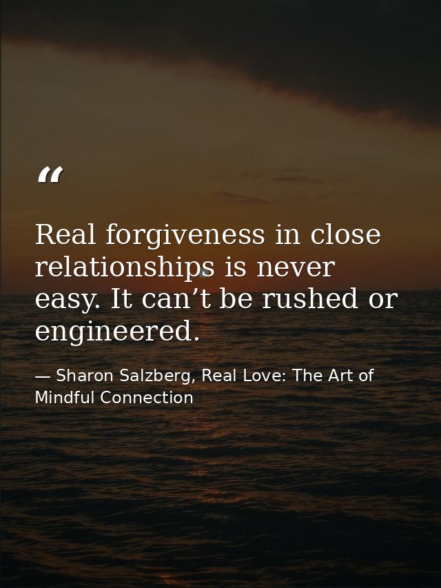 Real forgiveness in close relationships is never easy. It can’t be rushed or engineered. — Sharon Salzberg, Real Love: The Art of Mindful Connection