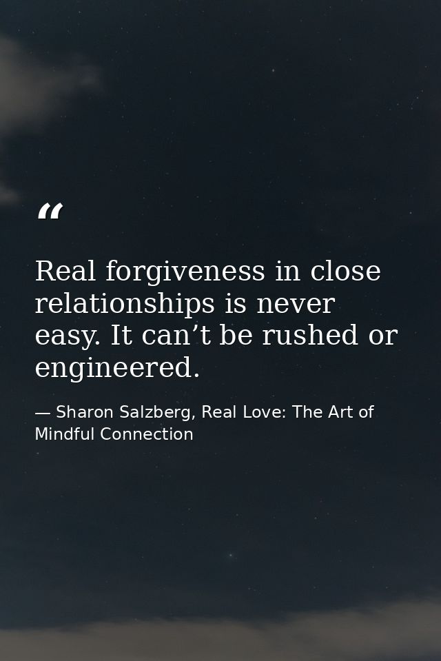 Real forgiveness in close relationships is never easy. It can’t be rushed or engineered. — Sharon Salzberg, Real Love: The Art of Mindful Connection