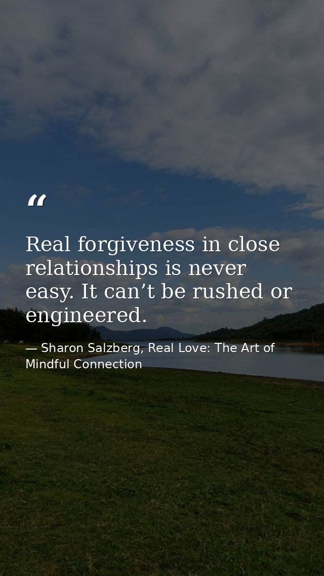 Real forgiveness in close relationships is never easy. It can’t be rushed or engineered. — Sharon Salzberg, Real Love: The Art of Mindful Connection