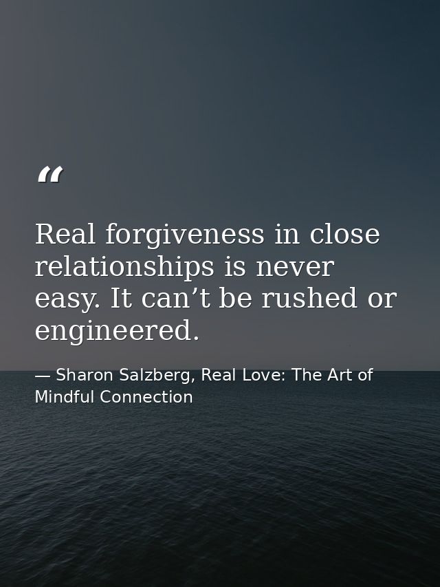 Real forgiveness in close relationships is never easy. It can’t be rushed or engineered. — Sharon Salzberg, Real Love: The Art of Mindful Connection
