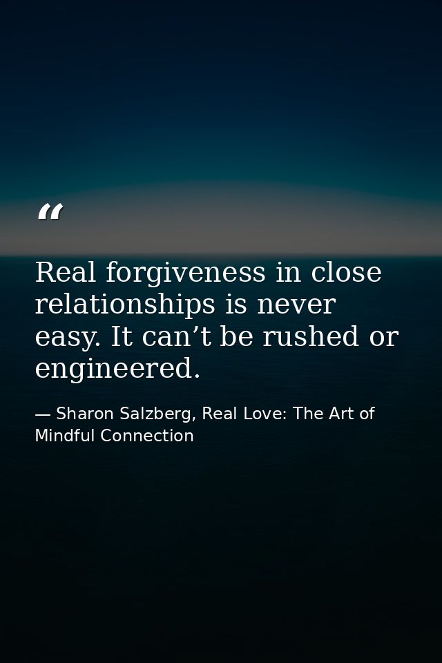 Real forgiveness in close relationships is never easy. It can’t be rushed or engineered. — Sharon Salzberg, Real Love: The Art of Mindful Connection