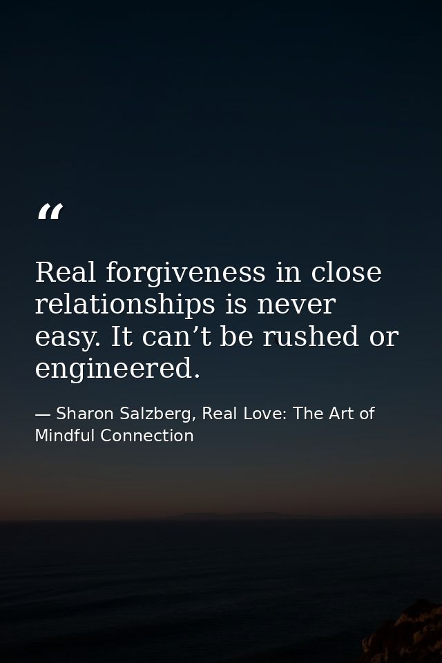 Real forgiveness in close relationships is never easy. It can’t be rushed or engineered. — Sharon Salzberg, Real Love: The Art of Mindful Connection