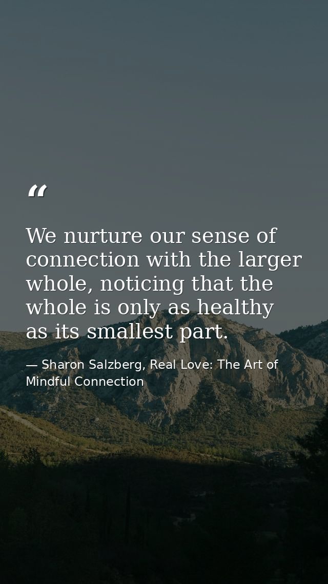 We nurture our sense of connection with the larger whole, noticing that the whole is only as healthy as its smallest par — Sharon Salzberg, Real Love: The Art of Mindful Connection