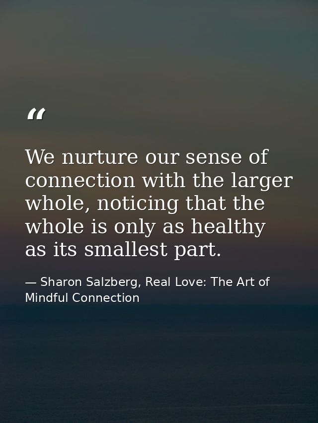 We nurture our sense of connection with the larger whole, noticing that the whole is only as healthy as its smallest par — Sharon Salzberg, Real Love: The Art of Mindful Connection