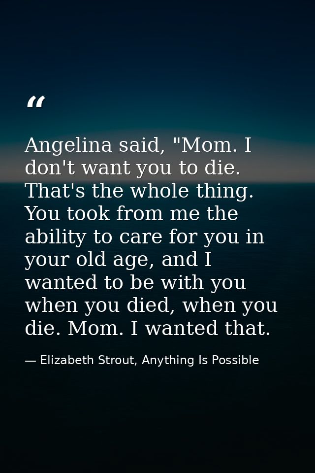 Angelina said, "Mom. I don't want you to die. That's the whole thing. You took from me the ability to care for you in yo — Elizabeth Strout, Anything Is Possible