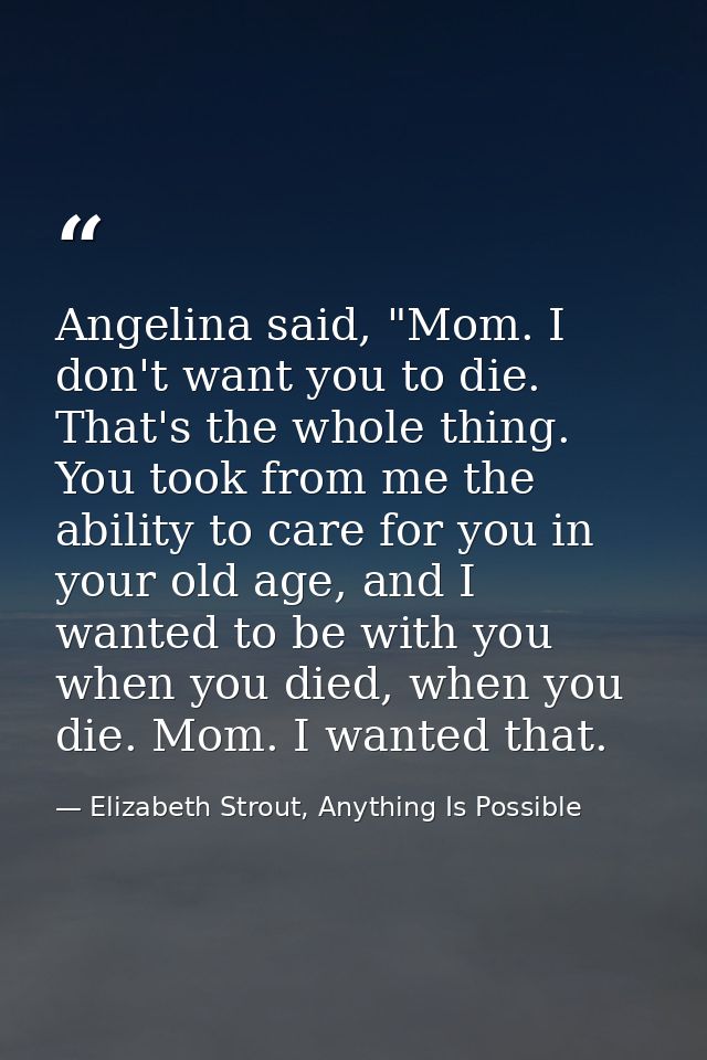 Angelina said, "Mom. I don't want you to die. That's the whole thing. You took from me the ability to care for you in yo — Elizabeth Strout, Anything Is Possible