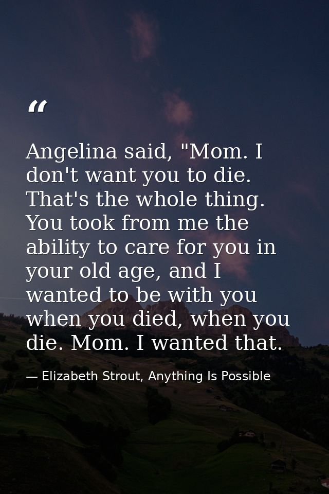 Angelina said, "Mom. I don't want you to die. That's the whole thing. You took from me the ability to care for you in yo — Elizabeth Strout, Anything Is Possible