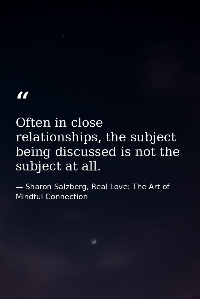 Often in close relationships, the subject being discussed is not the subject at all. — Sharon Salzberg, Real Love: The Art of Mindful Connection