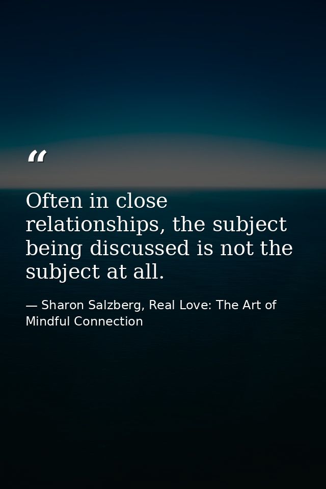 Often in close relationships, the subject being discussed is not the subject at all. — Sharon Salzberg, Real Love: The Art of Mindful Connection