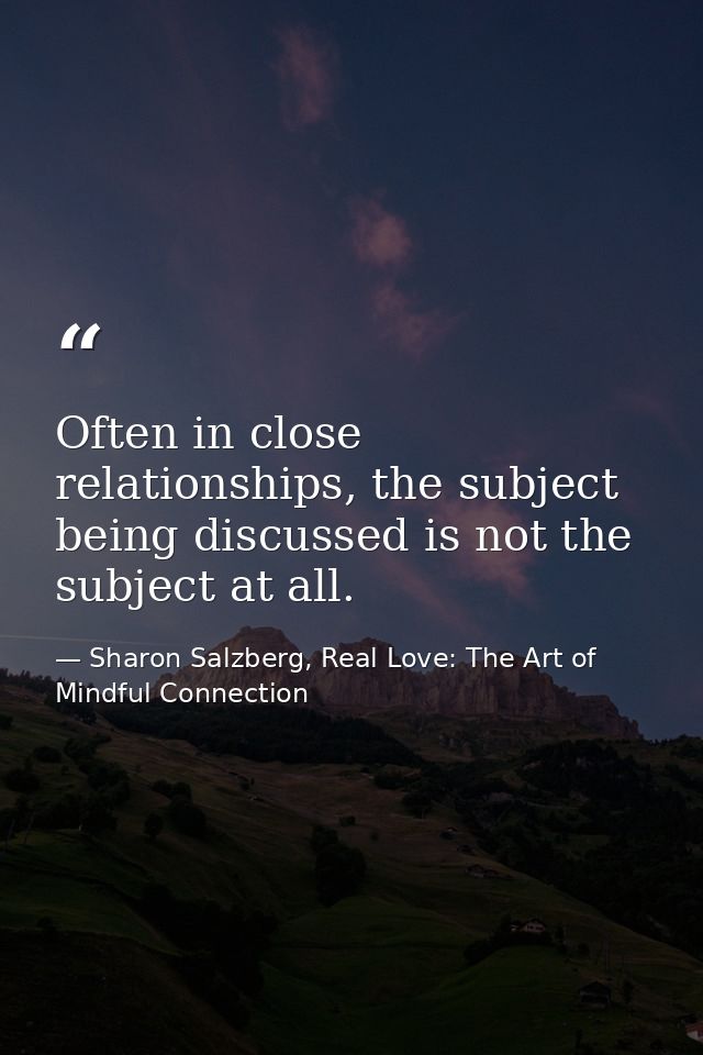 Often in close relationships, the subject being discussed is not the subject at all. — Sharon Salzberg, Real Love: The Art of Mindful Connection