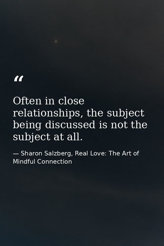 Often in close relationships, the subject being discussed is not the subject at all. — Sharon Salzberg, Real Love: The Art of Mindful Connection
