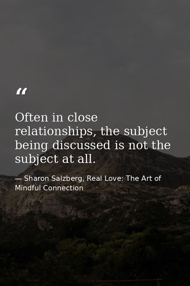 Often in close relationships, the subject being discussed is not the subject at all. — Sharon Salzberg, Real Love: The Art of Mindful Connection