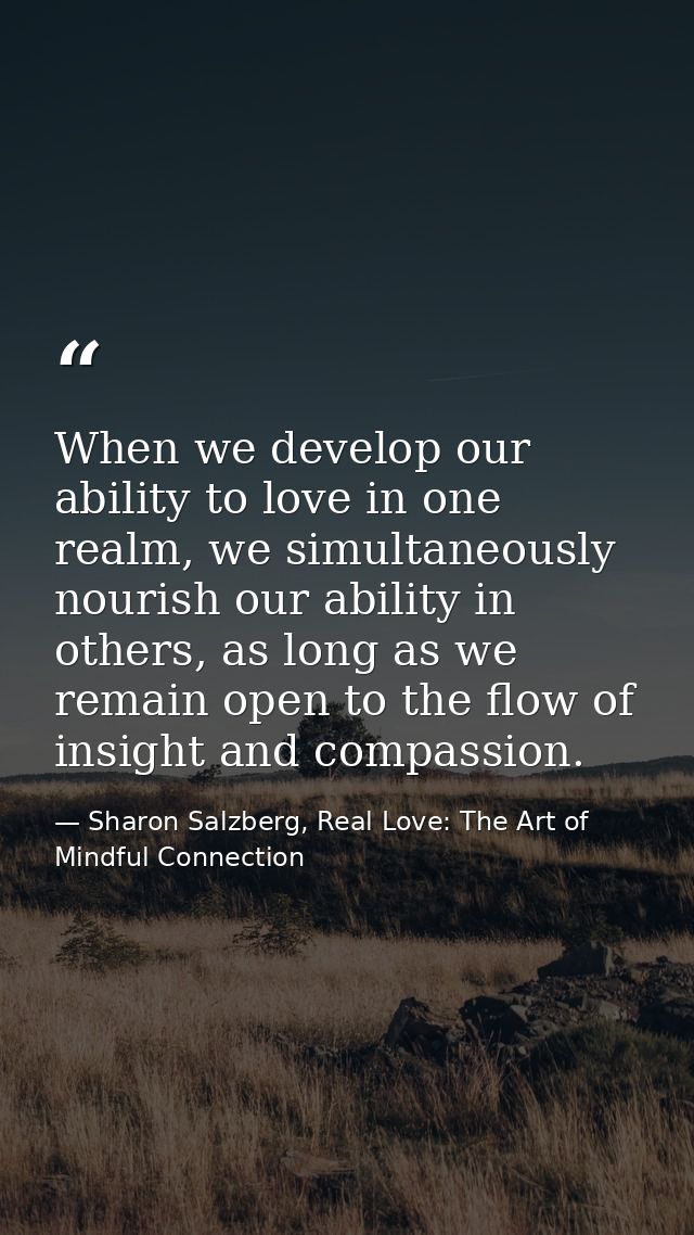 When we develop our ability to love in one realm, we simultaneously nourish our ability in others, as long as we remain  — Sharon Salzberg, Real Love: The Art of Mindful Connection