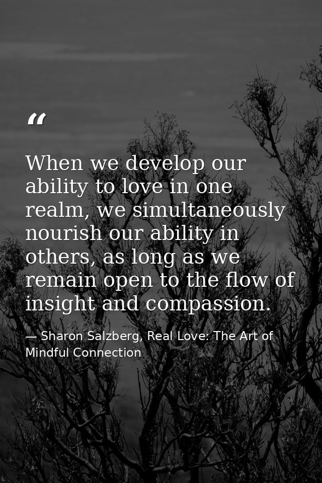 When we develop our ability to love in one realm, we simultaneously nourish our ability in others, as long as we remain  — Sharon Salzberg, Real Love: The Art of Mindful Connection