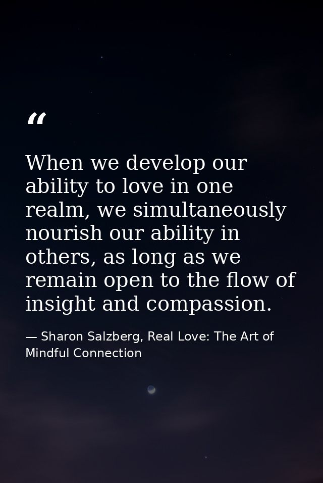 When we develop our ability to love in one realm, we simultaneously nourish our ability in others, as long as we remain  — Sharon Salzberg, Real Love: The Art of Mindful Connection