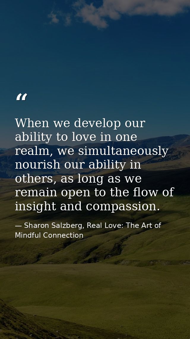 When we develop our ability to love in one realm, we simultaneously nourish our ability in others, as long as we remain  — Sharon Salzberg, Real Love: The Art of Mindful Connection