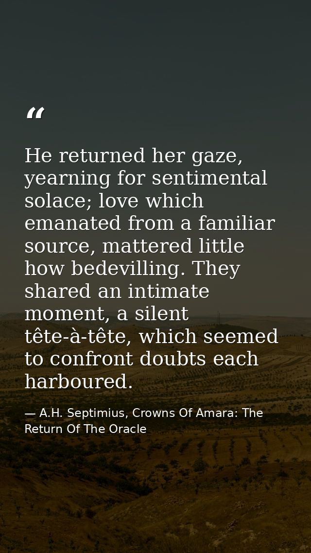 He returned her gaze, yearning for sentimental solace; love which emanated from a familiar source, mattered little how b — A.H. Septimius, Crowns Of Amara: The Return Of The Oracle