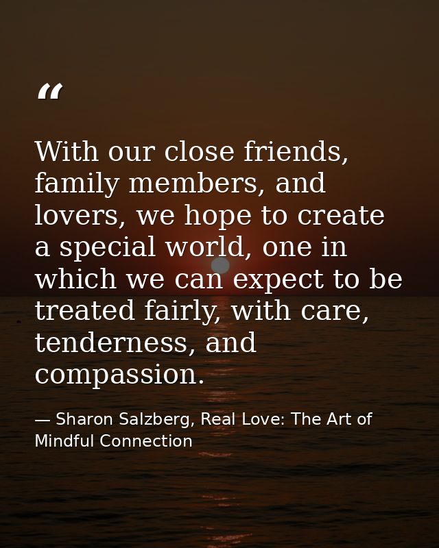 With our close friends, family members, and lovers, we hope to create a special world, one in which we can expect to be  — Sharon Salzberg, Real Love: The Art of Mindful Connection