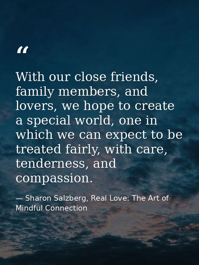With our close friends, family members, and lovers, we hope to create a special world, one in which we can expect to be  — Sharon Salzberg, Real Love: The Art of Mindful Connection