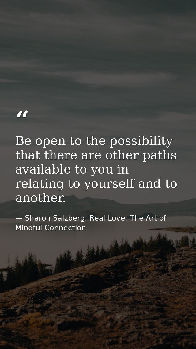 Be open to the possibility that there are other paths available to you in relating to yourself and to another. — Sharon Salzberg, Real Love: The Art of Mindful Connection