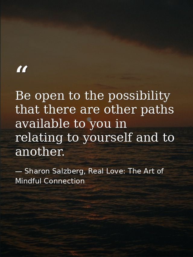 Be open to the possibility that there are other paths available to you in relating to yourself and to another. — Sharon Salzberg, Real Love: The Art of Mindful Connection