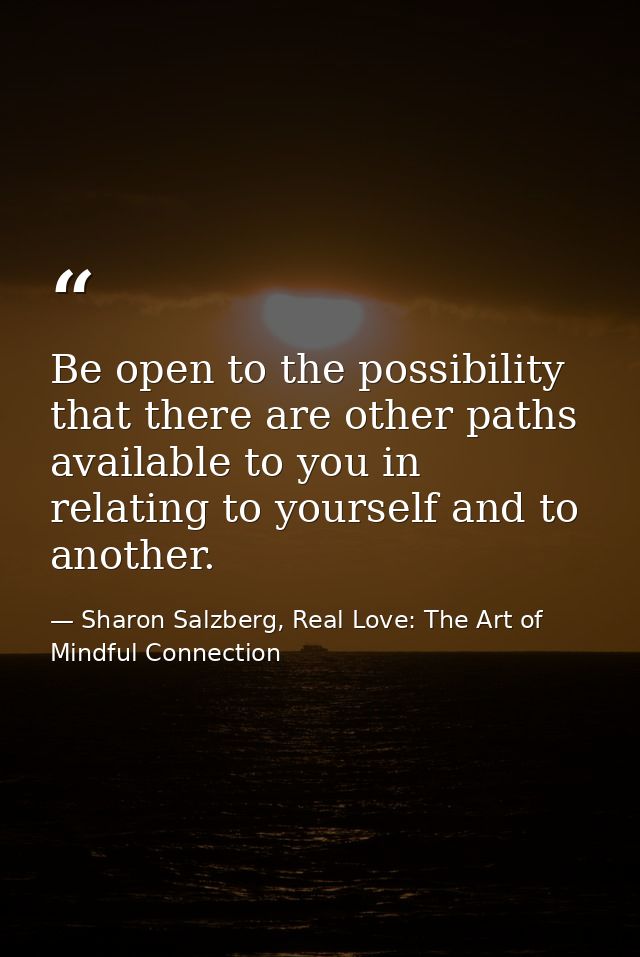 Be open to the possibility that there are other paths available to you in relating to yourself and to another. — Sharon Salzberg, Real Love: The Art of Mindful Connection