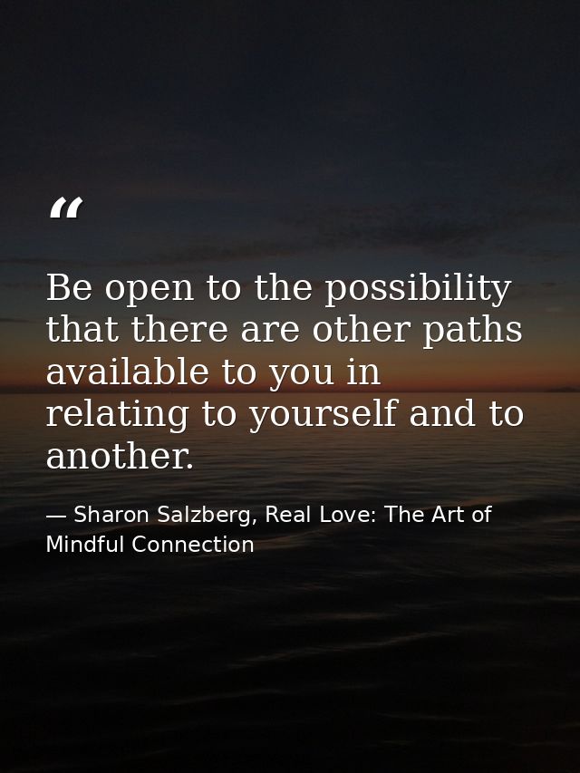 Be open to the possibility that there are other paths available to you in relating to yourself and to another. — Sharon Salzberg, Real Love: The Art of Mindful Connection