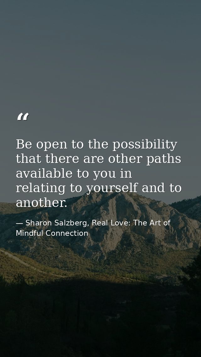 Be open to the possibility that there are other paths available to you in relating to yourself and to another. — Sharon Salzberg, Real Love: The Art of Mindful Connection