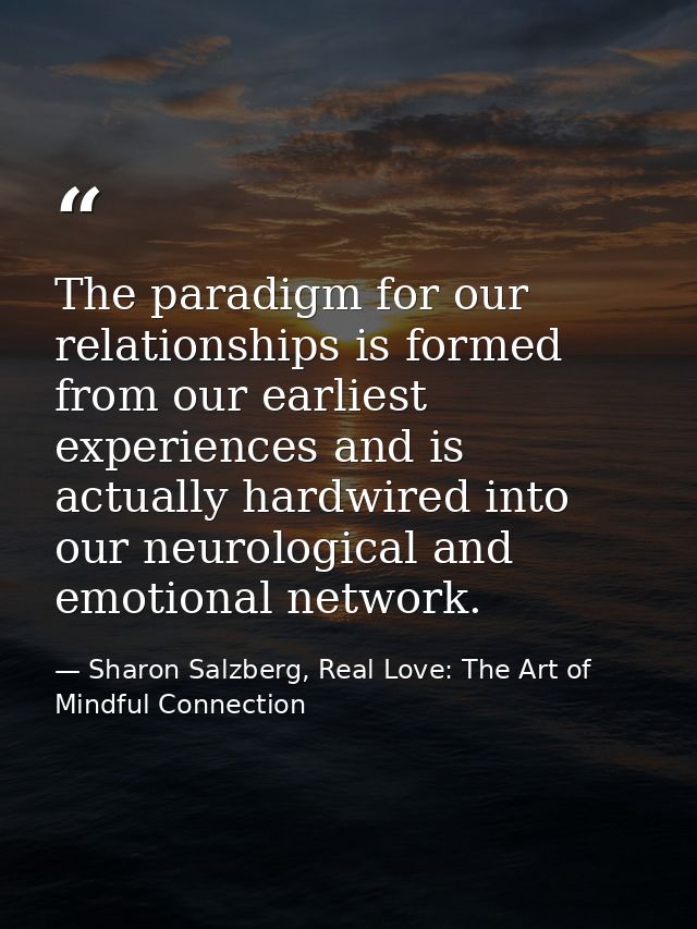 The paradigm for our relationships is formed from our earliest experiences and is actually hardwired into our neurologic — Sharon Salzberg, Real Love: The Art of Mindful Connection