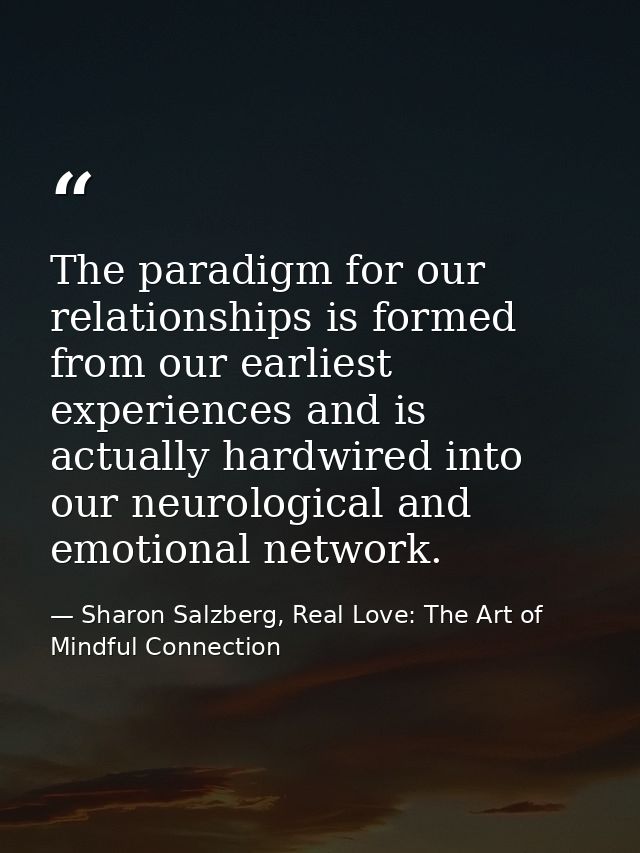The paradigm for our relationships is formed from our earliest experiences and is actually hardwired into our neurologic — Sharon Salzberg, Real Love: The Art of Mindful Connection
