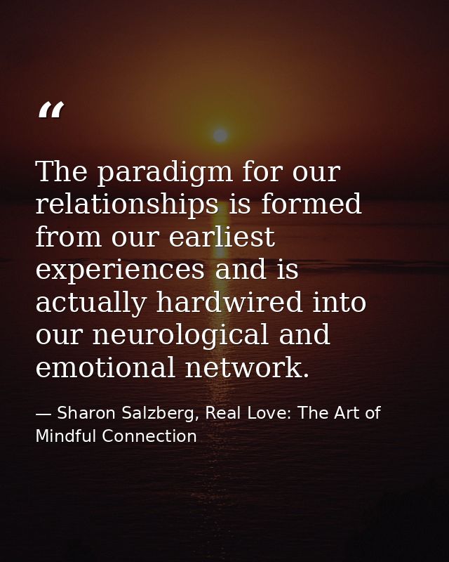 The paradigm for our relationships is formed from our earliest experiences and is actually hardwired into our neurologic — Sharon Salzberg, Real Love: The Art of Mindful Connection