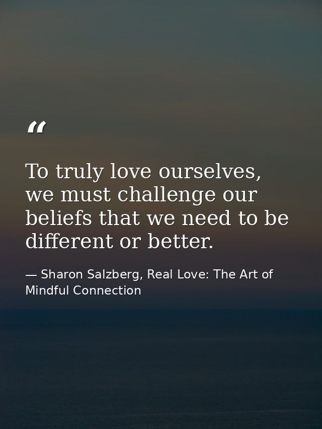 To truly love ourselves, we must challenge our beliefs that we need to be different or better. — Sharon Salzberg, Real Love: The Art of Mindful Connection