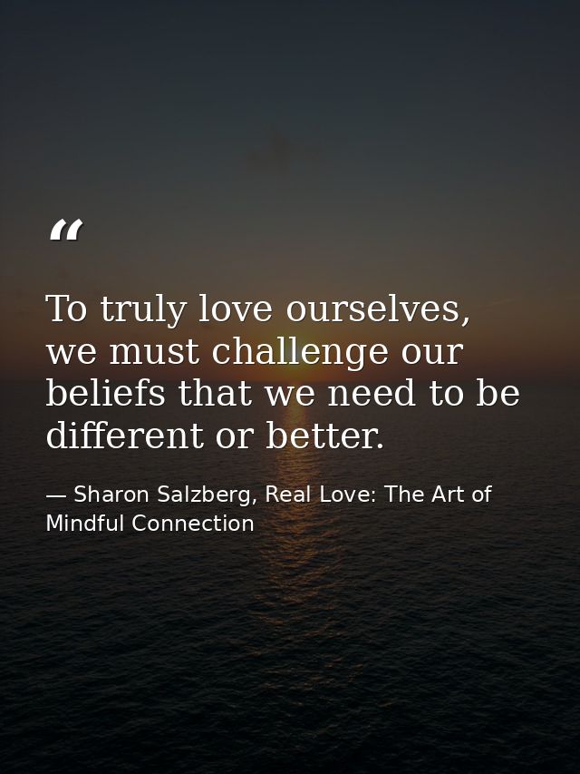 To truly love ourselves, we must challenge our beliefs that we need to be different or better. — Sharon Salzberg, Real Love: The Art of Mindful Connection
