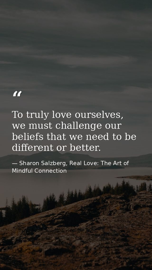To truly love ourselves, we must challenge our beliefs that we need to be different or better. — Sharon Salzberg, Real Love: The Art of Mindful Connection