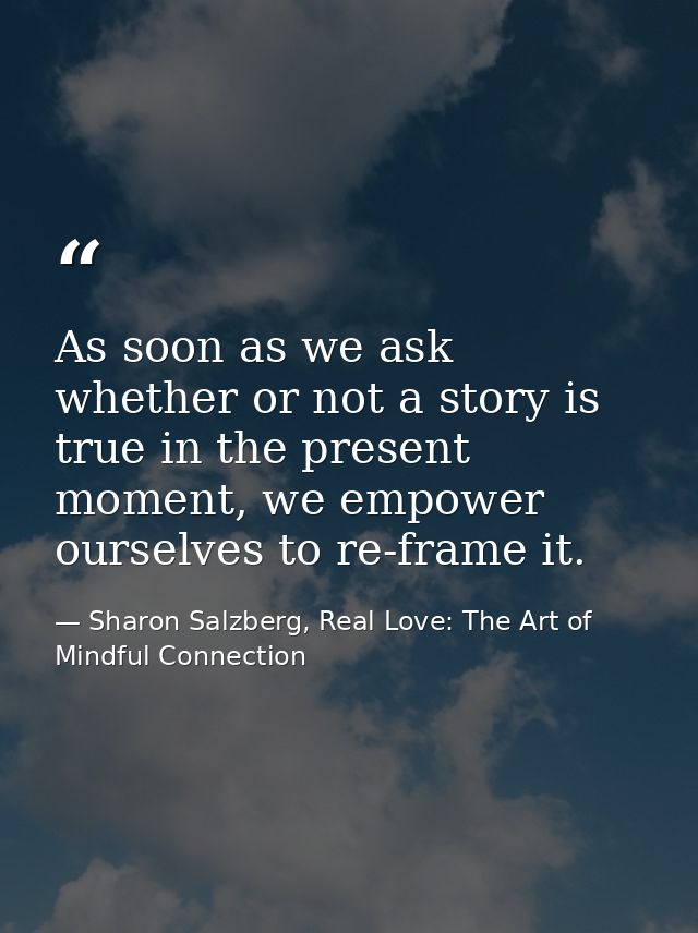 As soon as we ask whether or not a story is true in the present moment, we empower ourselves to re-frame it. — Sharon Salzberg, Real Love: The Art of Mindful Connection