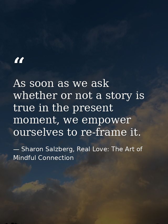 As soon as we ask whether or not a story is true in the present moment, we empower ourselves to re-frame it. — Sharon Salzberg, Real Love: The Art of Mindful Connection