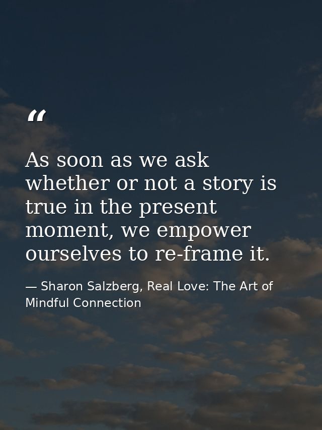 As soon as we ask whether or not a story is true in the present moment, we empower ourselves to re-frame it. — Sharon Salzberg, Real Love: The Art of Mindful Connection