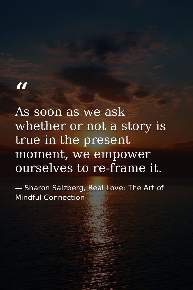 As soon as we ask whether or not a story is true in the present moment, we empower ourselves to re-frame it. — Sharon Salzberg, Real Love: The Art of Mindful Connection